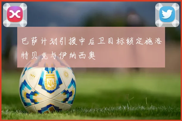 巴萨计划引援中后卫目标锁定施洛特贝克与伊纳西奥