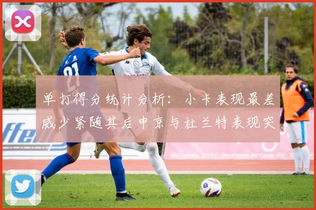 单打得分统计分析：小卡表现最差威少紧随其后申京与杜兰特表现突出