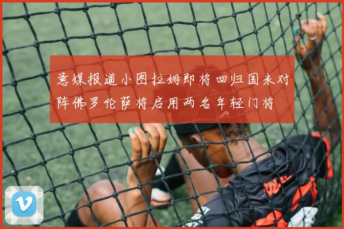 意媒报道小图拉姆即将回归国米对阵佛罗伦萨将启用两名年轻门将