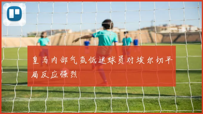 皇马内部气氛低迷球员对埃尔切平局反应强烈