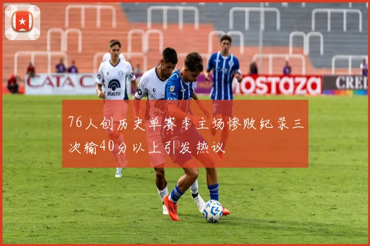 76人创历史单赛季主场惨败纪录三次输40分以上引发热议