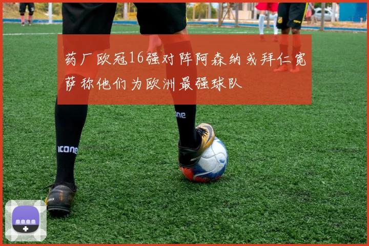 药厂欧冠16强对阵阿森纳或拜仁宽萨称他们为欧洲最强球队