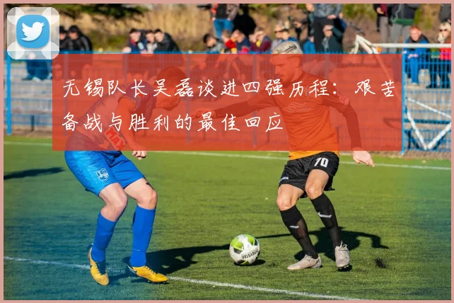 无锡队长吴磊谈进四强历程：艰苦备战与胜利的最佳回应