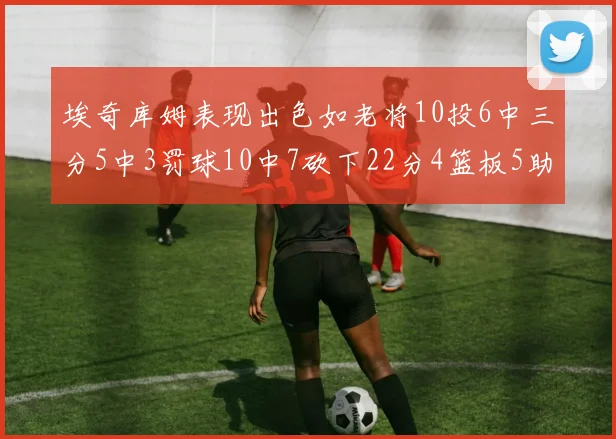 埃奇库姆表现出色如老将10投6中三分5中3罚球10中7砍下22分4篮板5助攻