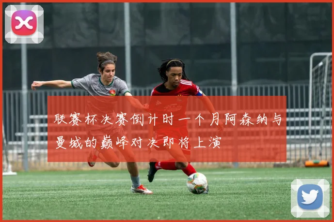 联赛杯决赛倒计时一个月阿森纳与曼城的巅峰对决即将上演