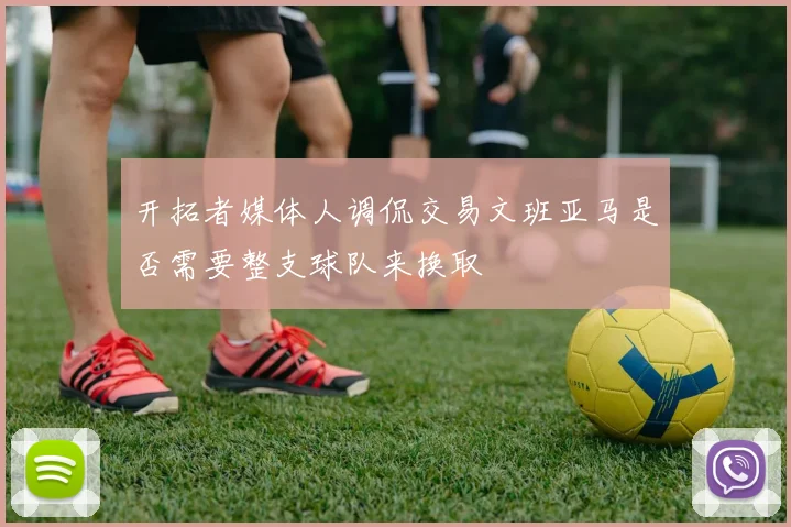 开拓者媒体人调侃交易文班亚马是否需要整支球队来换取