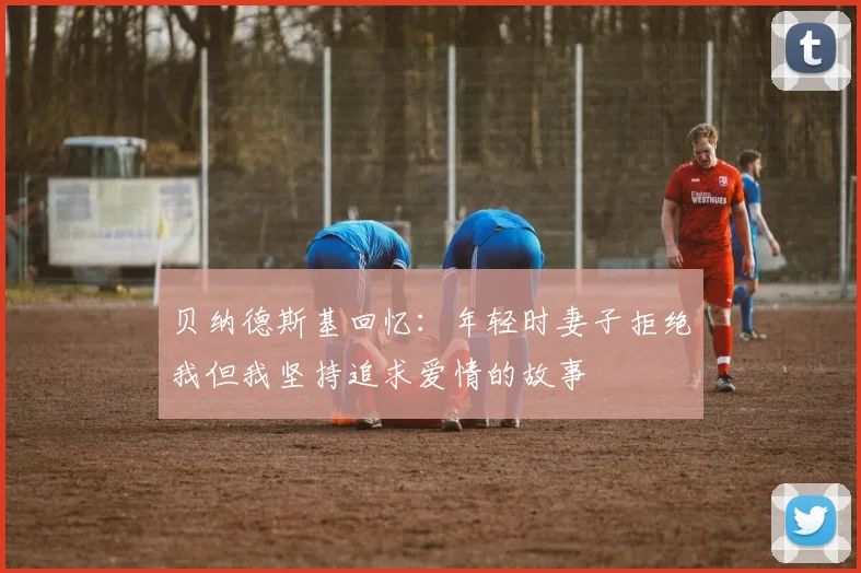 贝纳德斯基回忆：年轻时妻子拒绝我但我坚持追求爱情的故事