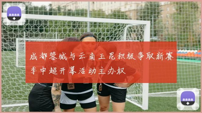 成都蓉城与云南玉昆积极争取新赛季中超开幕活动主办权