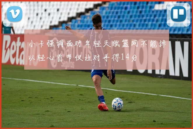 小卡强调面对年轻天赋篮网不能掉以轻心首节仅让对手得14分