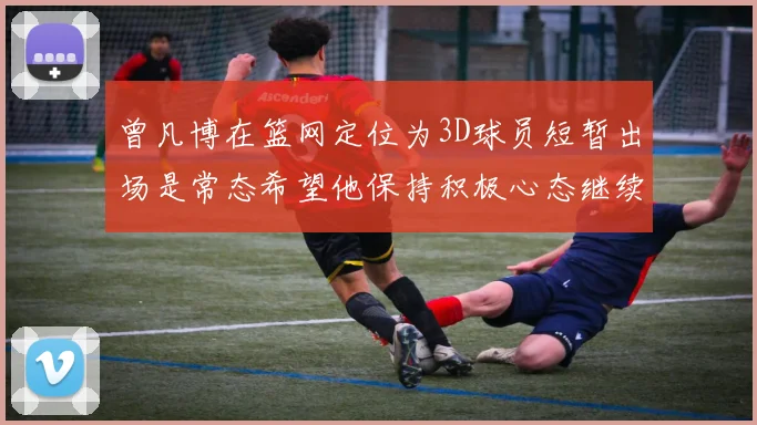 曾凡博在篮网定位为3D球员短暂出场是常态希望他保持积极心态继续努力