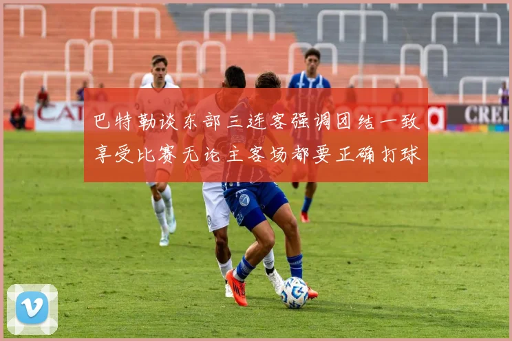 巴特勒谈东部三连客强调团结一致享受比赛无论主客场都要正确打球