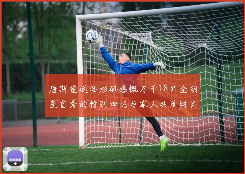 唐斯重返洛杉矶感慨万千18年全明星首秀的特别回忆与家人共度时光