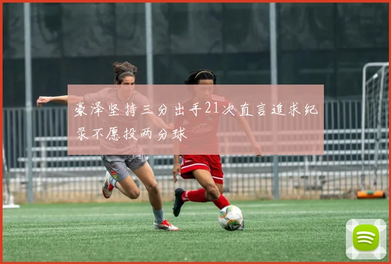 豪泽坚持三分出手21次直言追求纪录不愿投两分球