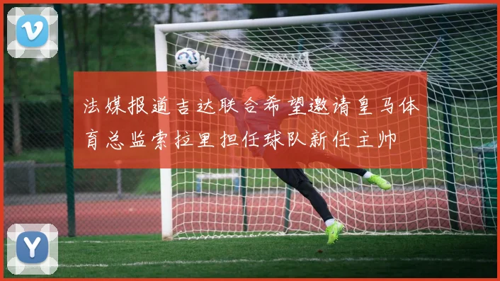 法媒报道吉达联合希望邀请皇马体育总监索拉里担任球队新任主帅