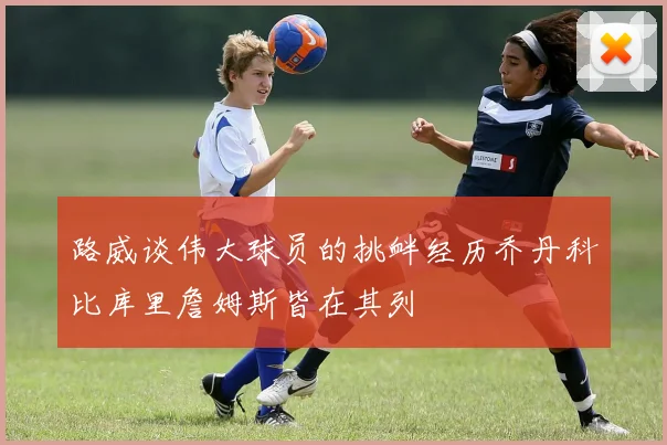 路威谈伟大球员的挑衅经历乔丹科比库里詹姆斯皆在其列