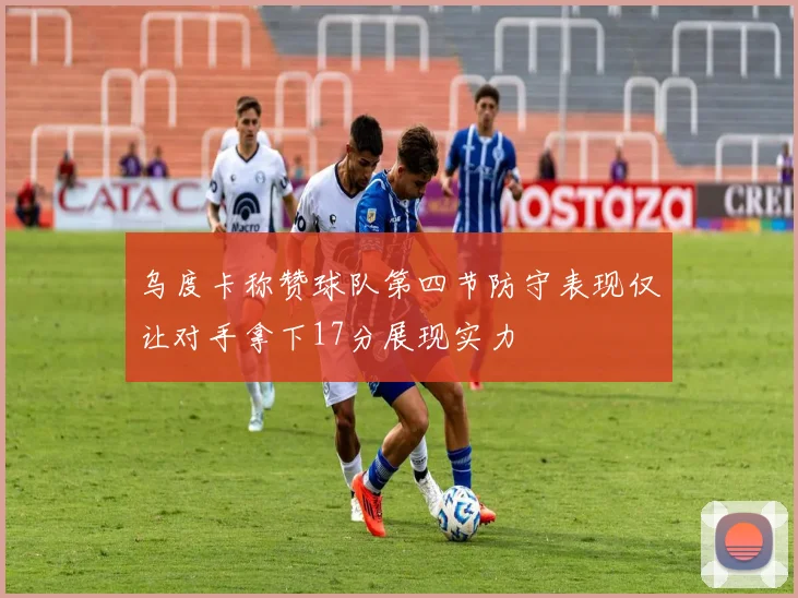 乌度卡称赞球队第四节防守表现仅让对手拿下17分展现实力