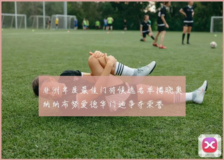 非洲年度最佳门将候选名单揭晓奥纳纳布努爱德华门迪争夺荣誉