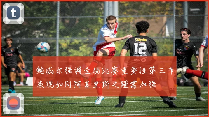 鲍威尔强调全场比赛重要性第三节表现如同阿基里斯之踵需加强