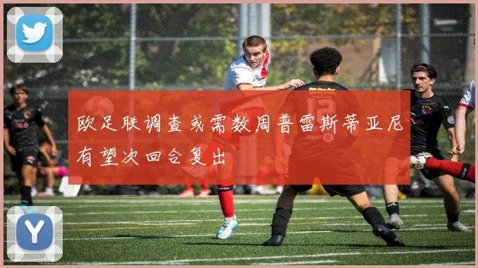 欧足联调查或需数周普雷斯蒂亚尼有望次回合复出