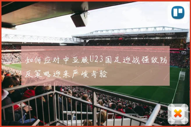 如何应对中亚狼U23国足迎战强敌防反策略迎来严峻考验